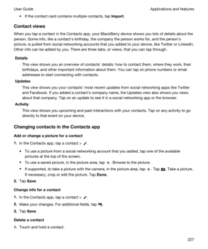 Page 227tIf the contact card contains multiple contacts, tap Import.
Contactviews
When you tap a contact in the Contacts app, your BlackBerry device shows you lots of details about the 
person. Some info, like a contacths birthday, the company the person works for, and the personhs  picture, is pulled from social networking accounts that you added to your device, like 
Twitter or LinkedIn. 
Other info can be added by you. There are three tabs, or views, that you can tap through.
Details
This view shows you an...