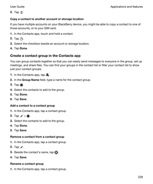 Page 2282.Tap .
Copyacontacttoanotheraccountorstoragelocation
If you have multiple accounts on your BlackBerry device, you might be able to copy a contact to one of 
those accounts, or to your SIM card.
1.In the Contacts app, touch and hold a contact.
2.Tap .
3.Select the checkbox beside an account or storage location.
4.Tap Done.
CreateacontactgroupintheContactsapp
You can group contacts together so that you can easily send messages to everyone in the group, set up 
meetings, and share files. You...