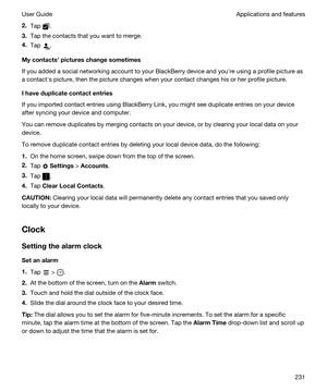 Page 2312.Tap .
3.Tap the contacts that you want to merge.
4.Tap .
Mycontactshpictureschangesometimes
If you added a social networking account to your BlackBerry device and youhre using a profile picture as 
a contacths picture, then the picture changes when your contact changes his or her profile picture.
Ihaveduplicatecontactentries
If you imported contact entries using BlackBerry Link, you might see duplicate entries on your device 
after syncing your device and computer.
You can remove duplicates by...