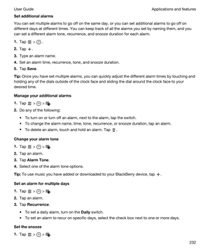 Page 232Setadditionalalarms
You can set multiple alarms to go off on the same day, or you can set additional alarms to go off on 
different days at different times. You can keep track of all the alarms you set by naming them, and you 
can set a different alarm tone, recurrence, and snooze duration for each alarm.
1.Tap  >  .
2.Tap .
3.Type an alarm name.
4.Set an alarm time, recurrence, tone, and snooze duration.
5.Tap Save.
Tip:Once you have set multiple alarms, you can quickly adjust the different alarm...