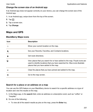 Page 237ChangethescreensizeofanAndroidapp
If an Android app does not appear correctly on your device, you can change the screen size of the 
Android app.
1.In an Android app, swipe down from the top of the screen.
2.Tap .
3.Tap a screen size.
4.Tap Change.
MapsandGPS
BlackBerryMapsicons
IconDescriptionShow your current location on the map.See your Recents, Favorites, and Contacts locations.Get route directions.View places that you search for or have added to the map. Purple icons are 
used to identify...