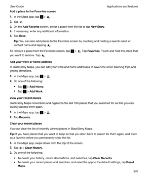 Page 240AddaplacetotheFavoritesscreen
1.In the Maps app, tap  > .
2.Tap .
3.On the AddFavorite screen, select a place from the list or tap NewEntry.
4.If necessary, enter any additional information.
5.Tap Save.
Tip:You can also add places to the Favorites screen by touching and holding a search result or 
contact name and tapping 
.
To remove a place from the Favorites screen, tap  > . Tap Favorites. Touch and hold the place that 
you want to remove. Tap 
.
Addyourworkorhomeaddress
In BlackBerry...