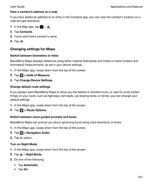 Page 241Viewacontactsaddressonamap
If you have added an address to an entry in the Contacts app, you can view the contacths location on a 
map and get directions.
1.In the Map app, tap  > .
2.Tap Contacts.
3.Touch and hold a contacths name.
4.Tap .
ChangingsettingsforMaps
Switchbetweenkilometersormiles
BlackBerry Maps displays distances using either imperial (feet/yards and miles) or metric (meters and 
kilometers) measurements, as set in your device settings.
1.In the Maps app, swipe down from the...