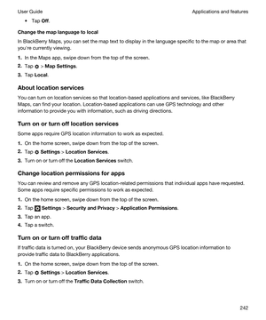 Page 242tTap Off.
Changethemaplanguagetolocal
In BlackBerry Maps, you can set the map text to display in the language specific to the map or area that 
youhre currently viewing.
1.In the Maps app, swipe down from the top of the screen.
2.Tap  > MapSettings.
3.Tap Local.
Aboutlocationservices
You can turn on location services so that location-based applications and services, like BlackBerry 
Maps
, can find your location. Location-based applications can use GPS technology and other 
information to provide...