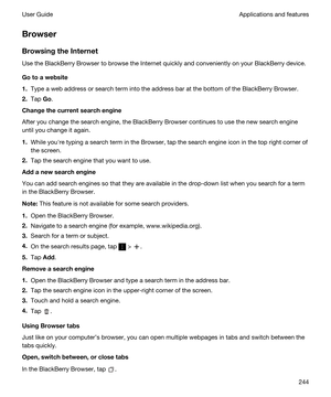 Page 244Browser
BrowsingtheInternet
Use the BlackBerry Browser to browse the Internet quickly and conveniently on your BlackBerry device.
Gotoawebsite
1.Type a web address or search term into the address bar at the bottom of the BlackBerry Browser.
2.Tap Go.
Changethecurrentsearchengine
After you change the search engine, the BlackBerry Browser continues to use the new search engine 
until you change it again.
1.While youhre typing a search term in the Browser, tap the search engine icon in the top...