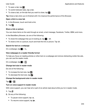 Page 245tTo open a tab, tap .
tTo switch between tabs, tap a tab.
tTo close a tab, on the tab that you want to close, tap .
Tip:Close a tab when youhre finished with it to improve the performance of the Browser.
Openalinkinanewtab
1.In the Browser, touch and hold a link.
2.Tap .
Sharealinkorpicture
You can share items on the web through an email, a text message, Facebook, Twitter, BBM, and more.
In the BlackBerry Browser, do one of the following:
tTo share the webpage that youhre looking at, tap  > ....