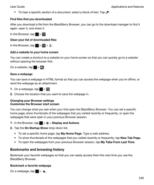 Page 246tTo hear a specific section of a document, select a block of text. Tap .
Findfilesthatyoudownloaded
After you download a file from the BlackBerry Browser, you can go to the download manager to find it 
again, open it, and share it.
In the Browser, tap  > .
Clearyourlistofdownloadedfiles
In the Browser, tap  >  > .
Addawebsitetoyourhomescreen
You can create a shortcut to a website on your home screen so that you can quickly go to a website 
without opening the browser first.
On a website,...