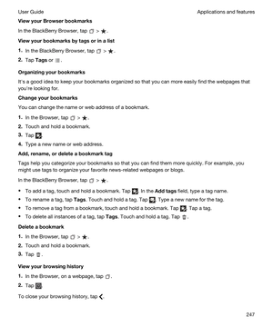 Page 247ViewyourBrowserbookmarks
In the BlackBerry Browser, tap  > .
Viewyourbookmarksbytagsorinalist
1.In the BlackBerry Browser, tap  > .
2.Tap Tags or .
Organizingyourbookmarks
Iths a good idea to keep your bookmarks organized so that you can more easily find the webpages that 
youhre looking for.
Changeyourbookmarks
You can change the name or web address of a bookmark.
1.In the Browser, tap  > .
2.Touch and hold a bookmark.
3.Tap .
4.Type a new name or web address....