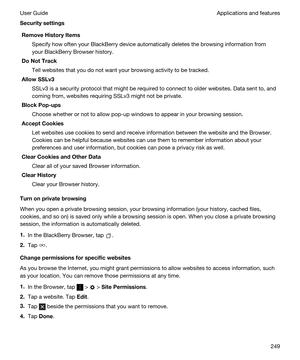 Page 249SecuritysettingsRemoveHistoryItems
Specify how often your BlackBerry device automatically deletes the browsing information from 
your 
BlackBerry Browser history.
DoNotTrack
Tell websites that you do not want your browsing activity to be tracked.
AllowSSLv3
SSLv3 is a security protocol that might be required to connect to older websites. Data sent to, and 
coming from, websites requiring SSLv3 might not be private.
BlockPop-ups
Choose whether or not to allow pop-up windows to appear in your...