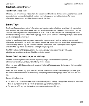 Page 250Troubleshooting:Browser
Icanhtwatchavideoonline
While you can stream many videos from the web on your BlackBerry device, some video formats arenht 
supported, and some websites block content from being viewed on mobile devices. For more 
information about supported video formats, search the Help.
SmartTags
The Smart Tags app takes bits of information and transforms the info into a smart tag. Info can include 
text, websites and other URIs, phone numbers, email addresses and connection information....