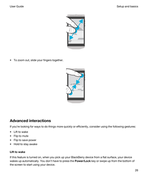 Page 26 
 
tTo zoom out, slide your fingers together.
 
 
Advancedinteractions
If youre looking for ways to do things more quickly or efficiently, consider using the following gestures:
tLift to wake
tFlip to mute
tFlip to save power
tHold to stay awake
Lifttowake
If this feature is turned on, when you pick up your BlackBerry device from a flat surface, your device 
wakes up automatically. You dont have to press the 
Power/Lock key or swipe up from the bottom of 
the screen to start using your device....