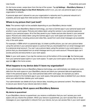 Page 264On the home screen, swipe down from the top of the screen. Tap  Settings > BlackBerryBalance. If 
the 
AllowPersonalAppstoUseWorkNetworks switch is on, you can use personal apps on your 
organizationhs network.
If personal apps arenht allowed to use your organizationhs networks and if a personal network isnht 
available, personal apps that need access to the Internet might not work.
WhereismypicturethatIjusttook?
Note:The camera might not be available depending on your BlackBerry device...