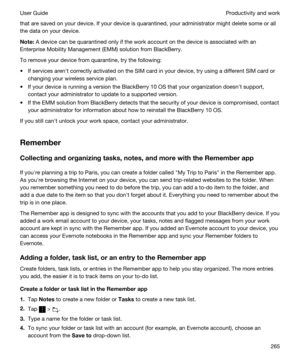 Page 265that are saved on your device. If your device is quarantined, your administrator might delete some or all 
the data on your device.
Note:A device can be quarantined only if the work account on the device is associated with an 
Enterprise Mobility Management (EMM) solution from 
BlackBerry.
To remove your device from quarantine, try the following:
tIf services arenht correctly activated on the SIM card in your device, try using a different SIM card or  changing your wireless service plan.
tIf your device...