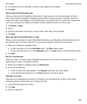 Page 2665.To change the color of the folder or task list, tap a different color swatch.
6.Tap Save.
AddanentrytotheRememberapp
When you add an entry to BlackBerry Remember, in most cases you can choose between a note or 
task. Tasks include a completion checkbox and the option to add a due date or reminder. When you 
create a new task, it also appears in the Calendar app. If you add an entry to a folder thaths synced with 
one of your accounts, you might not be able to choose whether the entry is a note or...