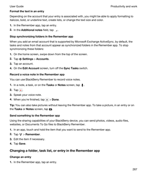 Page 267Formatthetextinanentry
Depending on the account that your entry is associated with, you might be able to apply formatting to 
italicize, bold, or underline text, create lists, or change the text size and color.
1.In the Remember app, tap an entry.
2.In the Additionalnotes field, tap .
StopsynchronizingfoldersintheRememberapp
When you add an email account that is supported by Microsoft Exchange ActiveSync, by default, the 
tasks and notes from that account appear as synchronized folders in the...