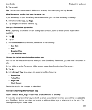 Page 2693.Tap a result.
Tip:You can also use the search field to add an entry. Just start typing and tap Submit.
ViewRememberentriesthathavethesametag
If you added tags to your BlackBerry Remember entries, you can filter entries by those tags.
1.In the Remember app, tap Tags.
2.Tap a tag to view entries with that tag.
SortyourRememberappentries
Note:Depending on whether you are sorting tasks or notes, some of these options might not be 
available.
1.Tap .
2.Tap .
3.In the SortOrder drop-down list,...