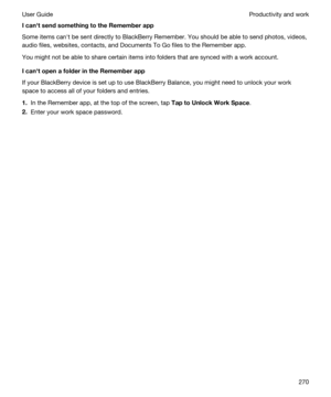 Page 270IcanhtsendsomethingtotheRememberapp
Some items canht be sent directly to BlackBerry Remember. You should be able to send photos, videos, 
audio files, websites, contacts, and 
Documents To Go files to the Remember app.
You might not be able to share certain items into folders that are synced with a work account.
IcanhtopenafolderintheRememberapp
If your BlackBerry device is set up to use BlackBerry Balance, you might need to unlock your work 
space to access all of your folders and...