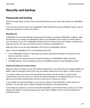 Page 271Securityandbackup
Passwordsandlocking
There are several types of locks, PINs, and passwords that you can use to help protect your BlackBerry 
device.
If you use your device for work, your organization might already have security settings in place, such as 
requiring a password to unlock your device.
BlackBerryID
A BlackBerry ID is an email address and password that gives you access to BlackBerry websites, apps, 
and services. If you change your 
BlackBerry device, your BlackBerry ID can help you...