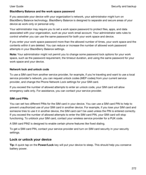 Page 272BlackBerryBalanceandtheworkspacepassword
If you associate your device with your organizationhs network, your administrator might turn on 
BlackBerry Balance technology. BlackBerry Balance is designed to separate and secure areas of your 
device as work-only or personal-only.
Your administrator may require you to set a work space password to protect files, apps, and data 
associated with your organization, such as your work email account. Your administrator sets rules to 
control whether you can use...