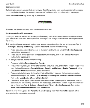 Page 273Lockyourscreen
By locking the screen, you can help prevent your BlackBerry device from sending accidental messages 
or pocket dialing. Locking the screen doesnht turn off notifications for incoming calls or messages.
Press the Power/Lock key on the top of your device.
 
 
To unlock the screen, swipe up from the bottom of the screen.
Lockyourdevicewithapassword
Looking for a simple way to help protect your BlackBerry device data and prevent unauthorized use of 
your device? You can set a device...