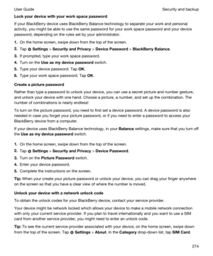 Page 274Lockyourdevicewithyourworkspacepassword
If your BlackBerry device uses BlackBerry Balance technology to separate your work and personal 
activity, you might be able to use the same password for your work space password and your device 
password, depending on the rules set by your administrator.
1.On the home screen, swipe down from the top of the screen.
2.Tap  Settings > SecurityandPrivacy > DevicePassword > BlackBerryBalance.
3.If prompted, type your work space password.
4.Turn on the...