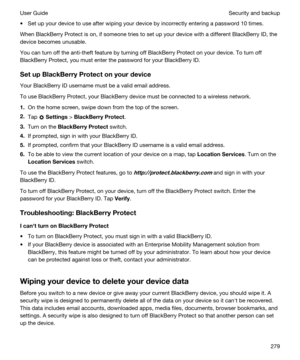 Page 279tSet up your device to use after wiping your device by incorrectly entering a password 10 times.
When BlackBerry Protect is on, if someone tries to set up your device with a different BlackBerry ID, the 
device becomes unusable.
You can turn off the anti-theft feature by turning off BlackBerry Protect on your device. To turn off 
BlackBerry Protect, you must enter the password for your BlackBerry ID.
SetupBlackBerryProtectonyourdevice
Your BlackBerry ID username must be a valid email address.
To...