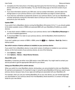 Page 29tComplete all of the instructions in the Setup app that opens the first time that your BlackBerry 10 
device starts after you insert the battery. You can find the Setup app on the home screen of your 
device.
tIf you have information saved to your SIM card, such as contact information, save the data to the 
storage space on your previous device or your media card before you begin to switch devices.
tIf you have any usernames or passwords saved on your previous device, such as your BlackBerry ID,...