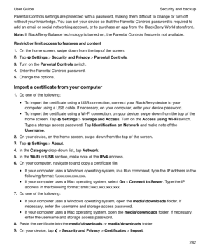 Page 282Parental Controls settings are protected with a password, making them difficult to change or turn off 
without your knowledge. You can set your device so that the Parental Controls password is required to 
add an email or social networking account, or to purchase an app from the 
BlackBerry World storefront.
Note:If BlackBerry Balance technology is turned on, the Parental Controls feature is not available.
Restrictorlimitaccesstofeaturesandcontent
1.On the home screen, swipe down from the top of...