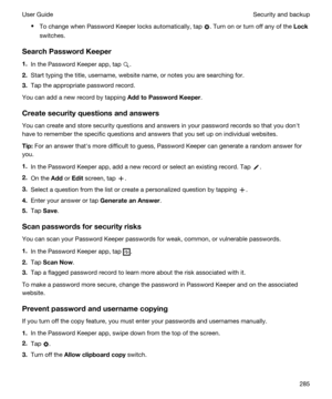 Page 285tTo change when Password Keeper locks automatically, tap . Turn on or turn off any of the Lock
switches.
SearchPasswordKeeper
1.In the Password Keeper app, tap .
2.Start typing the title, username, website name, or notes you are searching for.
3.Tap the appropriate password record.
You can add a new record by tapping AddtoPasswordKeeper.
Createsecurityquestionsandanswers
You can create and store security questions and answers in your password records so that you donht have to remember the...