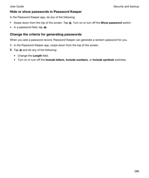 Page 286HideorshowpasswordsinPasswordKeeper
In the Password Keeper app, do any of the following:
tSwipe down from the top of the screen. Tap . Turn on or turn off the Showpassword switch.
tIn a password field, tap .
Changethecriteriaforgeneratingpasswords
When you add a password record, Password Keeper can generate a random password for you.
1.In the Password Keeper app, swipe down from the top of the screen.
2.Tap  and do any of the following:
tChange the Length field.
tTurn on or turn off the...