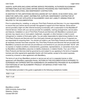 Page 289AGENTS, SUPPLIERS (INCLUDING AIRTIME SERVICE PROVIDERS), AUTHORIZED BLACKBERRY 
DISTRIBUTORS (ALSO INCLUDING AIRTIME SERVICE PROVIDERS) AND THEIR RESPECTIVE 
DIRECTORS, EMPLOYEES, AND INDEPENDENT CONTRACTORS.
IN ADDITION TO THE LIMITATIONS AND EXCLUSIONS SET OUT ABOVE, IN NO EVENT SHALL ANY  DIRECTOR, EMPLOYEE, AGENT, DISTRIBUTOR, SUPPLIER, INDEPENDENT CONTRACTOR OF 
BLACKBERRY OR ANY AFFILIATES OF BLACKBERRY HAVE ANY LIABILITY ARISING FROM OR 
RELATED TO THE DOCUMENTATION.
Prior to subscribing for,...