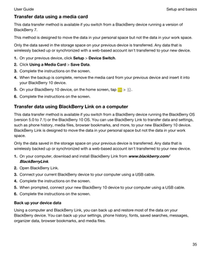 Page 35Transferdatausingamediacard
This data transfer method is available if you switch from a BlackBerry device running a version of 
BlackBerry 7.
This method is designed to move the data in your personal space but not the data in your work space.
Only the data saved in the storage space on your previous device is transferred. Any data that is 
wirelessly backed up or synchronized with a web-based account isnht transferred to your new device.
1.On your previous device, click Setup > DeviceSwitch....