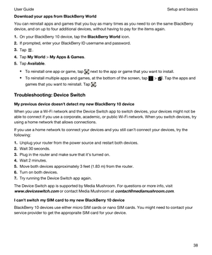 Page 38DownloadyourappsfromBlackBerryWorld
You can reinstall apps and games that you buy as many times as you need to on the same BlackBerry 
device, and on up to four additional devices, without having to pay for the items again.
1.On your BlackBerry 10 device, tap the BlackBerryWorld icon.
2.If prompted, enter your BlackBerry ID username and password.
3.Tap .
4.Tap MyWorld > MyApps&Games.
5.Tap Available.
tTo reinstall one app or game, tap  next to the app or game that you want to install.
tTo...