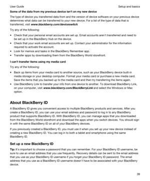 Page 39Someofthedatafrommypreviousdeviceisnhtonmynewdevice
The type of device you transferred data from and the version of device software on your previous device 
determines what data can be transferred to your new device. For a list of the type of data that is 
transferred, visit 
www.blackberry.com/deviceswitch.
Try any of the following:
tCheck that your personal email accounts are set up. Email accounts arenht transferred and need to 
be set up in the 
BlackBerry Hub on the device.
tCheck that...