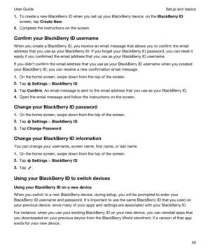 Page 401.To create a new BlackBerry ID when you set up your BlackBerry device, on the BlackBerryID
screen, tap CreateNew.
2.Complete the instructions on the screen.
ConfirmyourBlackBerryIDusername
When you create a BlackBerry ID, you receive an email message that allows you to confirm the email 
address that you use as your 
BlackBerry ID. If you forget your BlackBerry ID password, you can reset it 
easily if you confirmed the email address that you use as your 
BlackBerry ID username.
If you didnht...