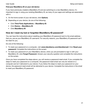 Page 41FindyourBlackBerryIDonyourolddevice
If you have previously created a BlackBerry ID and are switching to a new BlackBerry device, iths 
important to sign in using your existing 
BlackBerry ID, as many of your apps and settings are associated 
with it.
1.On the home screen of your old device, click Options.
2.Depending on your device, do one of the following:
tClick ThirdPartyApplications > BlackBerryID.
tClick Device > BlackBerryID.
tClick BlackBerryID....