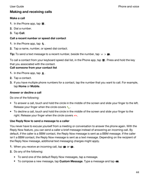 Page 44Makingandreceivingcalls
Makeacall
1.In the Phone app, tap .
2.Dial a number.
3.Tap Call.
Callarecentnumberorspeeddialcontact
1.In the Phone app, tap .
2.Tap a name, number, or speed dial contact.
Tip:To send a text message to a recent number, beside the number, tap  > .
To call a contact from your keyboard speed dial list, in the Phone app, tap . Press and hold the key 
that you associated with the contact.
Callsomeonefromyourcontactlist
1.In the Phone app, tap .
2.Tap a contact.
3.If...