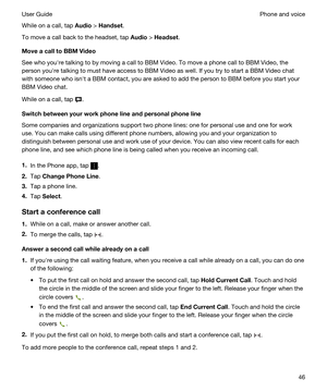 Page 46While on a call, tap Audio > Handset.
To move a call back to the headset, tap Audio > Headset.
MoveacalltoBBMVideo
See who youhre talking to by moving a call to BBM Video. To move a phone call to BBM Video, the 
person youhre talking to must have access to 
BBM Video as well. If you try to start a BBM Video chat 
with someone who isnht a 
BBM contact, you are asked to add the person to BBM before you start your 
BBM Video chat.
While on a call, tap ....