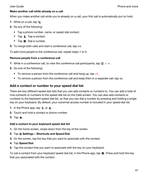 Page 47Makeanothercallwhilealreadyonacall
When you make another call while youhre already on a call, your first call is automatically put on hold.
1.While on a call, tap .
2.Do any of the following:
tTap a phone number, name, or speed dial contact.
tTap . Tap a contact.
tTap . Dial a number.
3.To merge both calls and start a conference call, tap .
To add more people to the conference call, repeat steps 1 to 3.
Removepeoplefromaconferencecall
1.While in a conference call, to view the conference call...