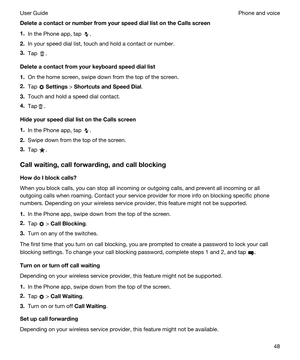 Page 48DeleteacontactornumberfromyourspeeddiallistontheCallsscreen
1.In the Phone app, tap .
2.In your speed dial list, touch and hold a contact or number.
3.Tap .
Deleteacontactfromyourkeyboardspeeddiallist
1.On the home screen, swipe down from the top of the screen.
2.Tap  Settings > ShortcutsandSpeedDial.
3.Touch and hold a speed dial contact.
4.Tap.
HideyourspeeddiallistontheCallsscreen
1.In the Phone app, tap .
2.Swipe down from the top of the screen.
3.Tap ....