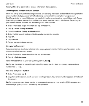 Page 50Tap any of the drop-down lists to change other smart dialing options.
Limitthephonenumbersthatyoucancall
When you set up and use fixed dialing numbers, you can only make calls and send text messages to the 
phone numbers that you added to the fixed dialing numbers list. For example, if you give your 
BlackBerry device to your child to use, you can limit the phone numbers that your child can call. To use 
fixed dialing numbers, your service provider must set up your SIM card for this feature....