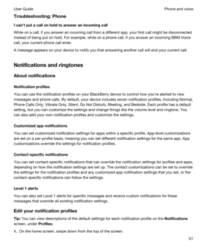 Page 51Troubleshooting:Phone
Icantputacallonholdtoansweranincomingcall
While on a call, if you answer an incoming call from a different app, your first call might be disconnected 
instead of being put on hold. For example, while on a phone call, if you answer an incoming 
BBM Voice 
call, your current phone call ends.
A message appears on your device to notify you that answering another call will end your current call.
Notificationsandringtones
Aboutnotifications
Notificationprofiles
You can...