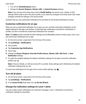 Page 54tTurn off the AllNotifications switch.
tChange the Sound, Ringtone, Vibrate, LED, or InstantPreviews settings.
Note:If you set any of the drop-down lists to ProfileSetting, the sound, tone, vibrate, or LED 
settings reflect what is set in the active profile. If you make any changes to the drop-down lists, these  changes override the settings in the active profile.
Contacts that you set customized notifications for are listed on the Contact Notifications screen.
Customizenotificationsforanapp
When...