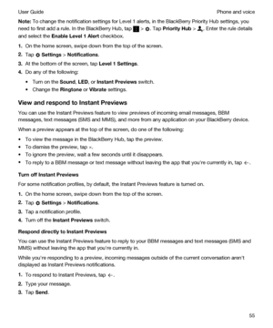 Page 55Note:To change the notification settings for Level 1 alerts, in the BlackBerry Priority Hub settings, you 
need to first add a rule. In the 
BlackBerry Hub, tap  > . Tap PriorityHub > . Enter the rule details 
and select the 
EnableLevel1Alert checkbox.
1.On the home screen, swipe down from the top of the screen.
2.Tap  Settings > Notifications.
3.At the bottom of the screen, tap Level1Settings.
4.Do any of the following:
tTurn on the Sound, LED, or InstantPreviews switch.
tChange the Ringtone or...