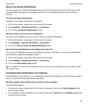 Page 56AboutLockScreenNotifications
You can use the Lock Screen Notifications feature to view the first few lines of your most recent email 
messages, 
BBM messages, text messages, and more on your BlackBerry device without having to 
unlock it.
TurnoffLockScreenNotifications
By default, Lock Screen notifications are turned on.
1.On the home screen, swipe down from the top of the screen.
2.Tap  Settings > SecurityandPrivacy > LockScreen.
3.Turn off the LockScreenNotifications switch....