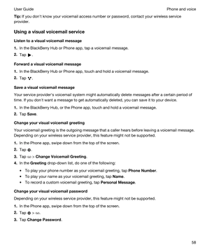 Page 58Tip:If you donht know your voicemail access number or password, contact your wireless service 
provider.
Usingavisualvoicemailservice
Listentoavisualvoicemailmessage
1.In the BlackBerry Hub or Phone app, tap a voicemail message.
2.Tap .
Forwardavisualvoicemailmessage
1.In the BlackBerry Hub or Phone app, touch and hold a voicemail message.
2.Tap .
Saveavisualvoicemailmessage
Your service providerhs voicemail system might automatically delete messages after a certain period of 
time. If...