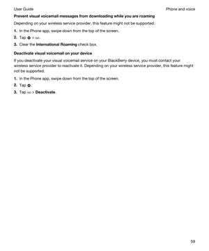 Page 59Preventvisualvoicemailmessagesfromdownloadingwhileyouareroaming
Depending on your wireless service provider, this feature might not be supported. 
1.In the Phone app, swipe down from the top of the screen.
2.Tap  > .
3.Clear the InternationalRoaming check box.
Deactivatevisualvoicemailonyourdevice
If you deactivate your visual voicemail service on your BlackBerry device, you must contact your 
wireless service provider to reactivate it. 
Depending on your wireless service provider, this...