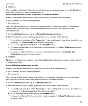 Page 633.Tap Done.
After you add a work account, follow the prompts to set a work space password to use with BlackBerry 
Balance
 and to enter your work network password.
AddanemailaccountsupportedbyMicrosoftExchangeActiveSync
Make sure you know the following from your administrator or your email service provider:
tYour username and work network password
tServer address
When you add an email account thaths supported by Microsoft Exchange ActiveSync, the messages, 
calendar events, contacts, tasks, and...