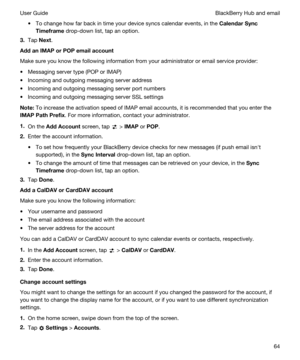 Page 64tTo change how far back in time your device syncs calendar events, in the CalendarSync
Timeframe
 drop-down list, tap an option.
3.Tap Next.
AddanIMAPorPOPemailaccount
Make sure you know the following information from your administrator or email service provider:
tMessaging server type (POP or IMAP)
tIncoming and outgoing messaging server address
tIncoming and outgoing messaging server port numbers
tIncoming and outgoing messaging server SSL settings
Note:To increase the activation speed of IMAP...