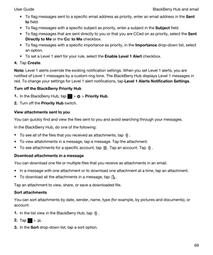 Page 69tTo flag messages sent to a specific email address as priority, enter an email address in the Sent
to
 field.
tTo flag messages with a specific subject as priority, enter a subject in the Subject field.
tTo flag messages that are sent directly to you or that you are CCed on as priority, select the Sent
DirectlytoMe
 or the Cc:toMe checkbox.
tTo flag messages with a specific importance as priority, in the Importance drop-down list, select 
an option.
tTo set a Level 1 alert for your rule, select the...